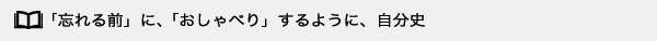 「忘れる前」に、「おしゃべり」するように、自分史